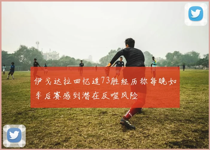 伊戈达拉回忆追73胜经历称每晚如季后赛感到潜在反噬风险