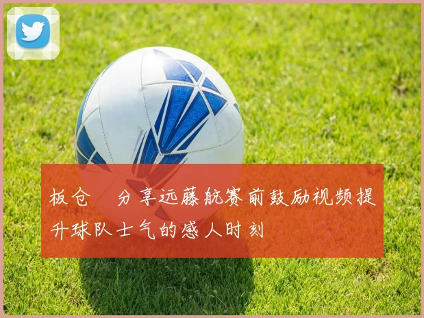 板仓滉分享远藤航赛前鼓励视频提升球队士气的感人时刻