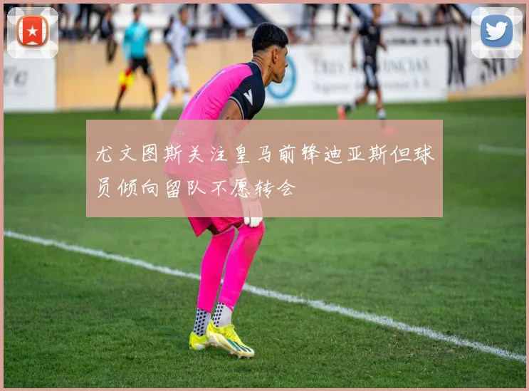 尤文图斯关注皇马前锋迪亚斯但球员倾向留队不愿转会