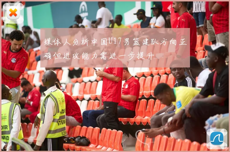 媒体人分析中国U17男篮建队方向正确但进攻能力需进一步提升