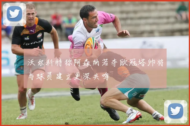 沃尔科特称阿森纳若夺欧冠塔帅将与球员建立更深共鸣