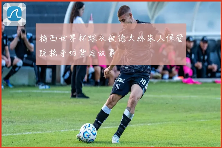 梅西世界杯球衣被德夫林家人保管防抢夺的背后故事