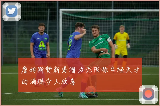 詹姆斯赞新秀潜力无限称年轻天才的涌现令人欣喜