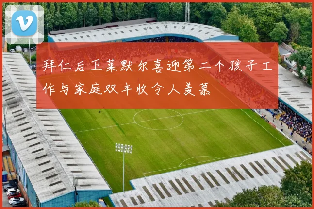 拜仁后卫莱默尔喜迎第二个孩子工作与家庭双丰收令人羡慕