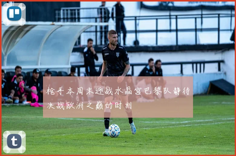 枪手本周末迎战水晶宫巴黎队静待决战欧洲之巅的时刻