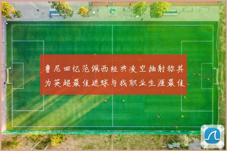 鲁尼回忆范佩西经典凌空抽射称其为英超最佳进球与我职业生涯最佳传球结合