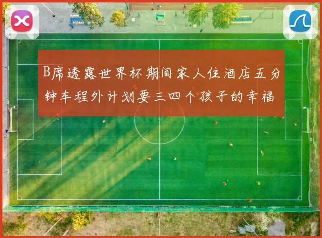 B席透露世界杯期间家人住酒店五分钟车程外计划要三四个孩子的幸福生活