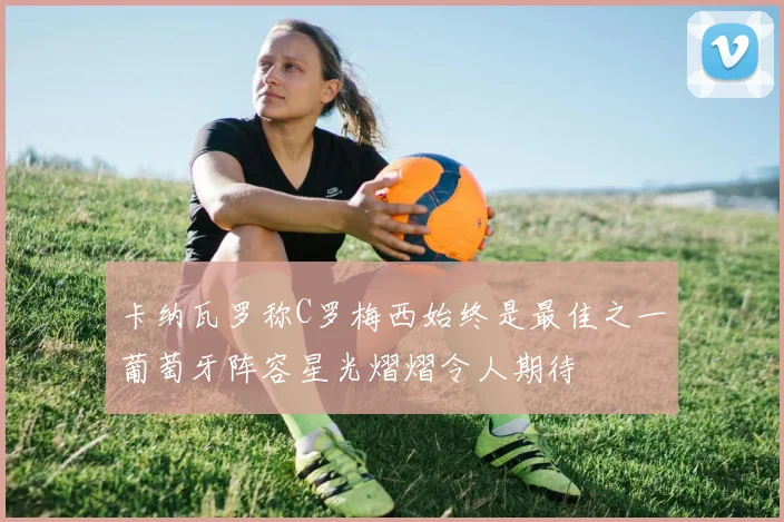 卡纳瓦罗称C罗梅西始终是最佳之一葡萄牙阵容星光熠熠令人期待
