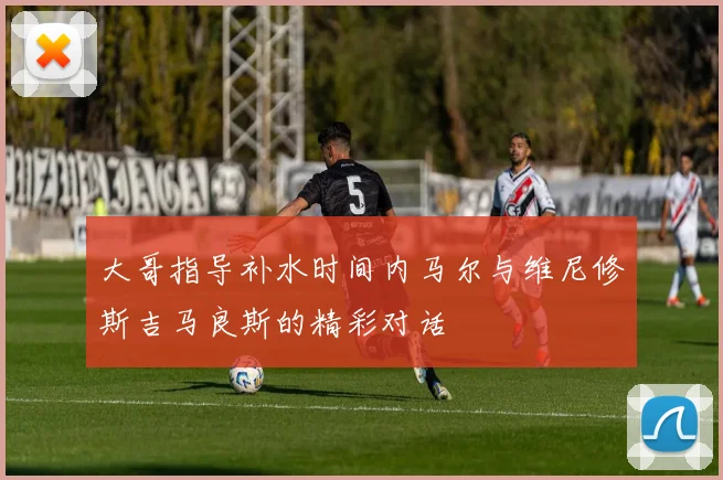 大哥指导补水时间内马尔与维尼修斯吉马良斯的精彩对话